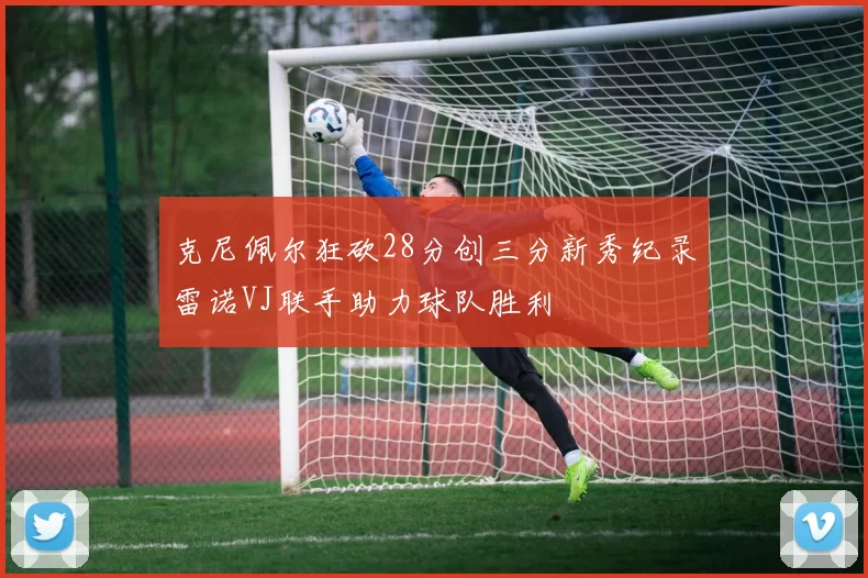克尼佩尔狂砍28分创三分新秀纪录雷诺VJ联手助力球队胜利