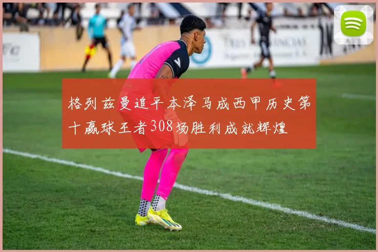 格列兹曼追平本泽马成西甲历史第十赢球王者308场胜利成就辉煌