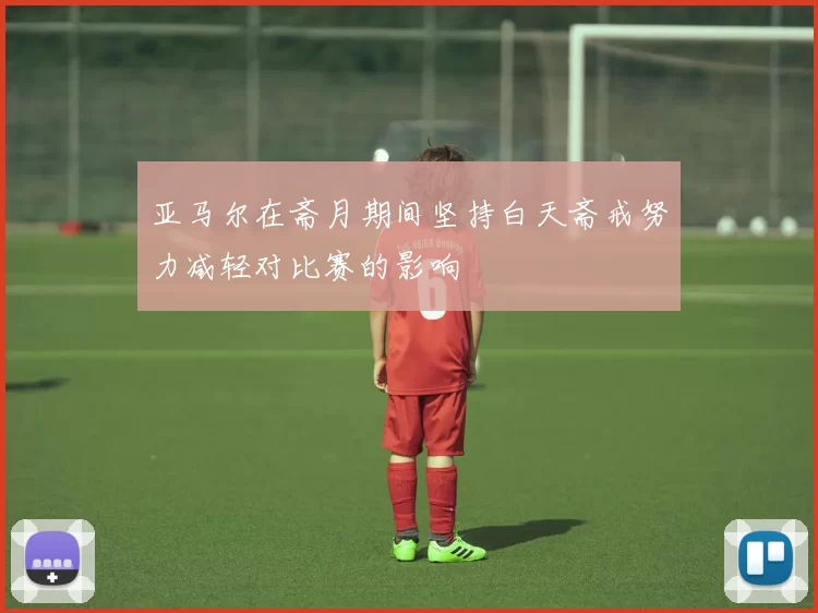 亚马尔在斋月期间坚持白天斋戒努力减轻对比赛的影响
