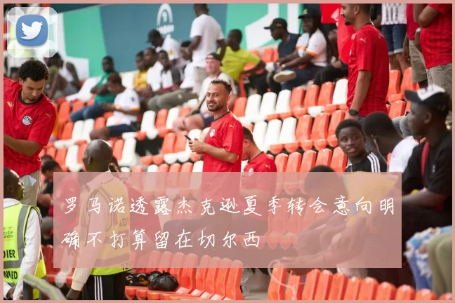 罗马诺透露杰克逊夏季转会意向明确不打算留在切尔西