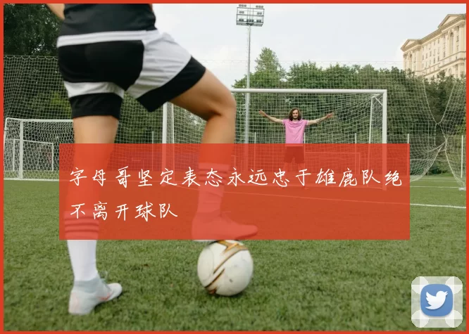 字母哥坚定表态永远忠于雄鹿队绝不离开球队