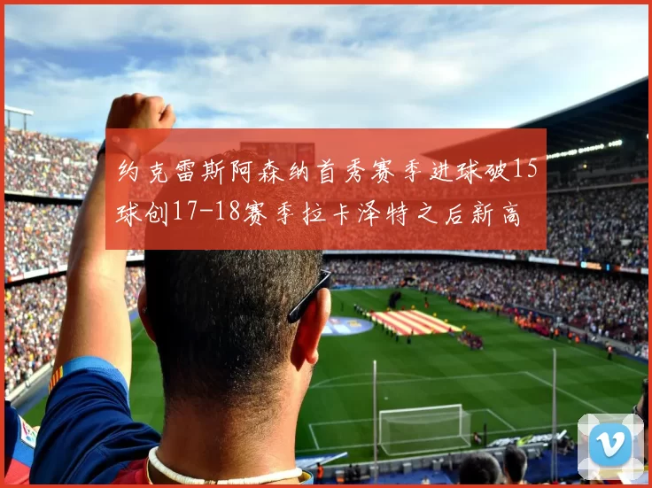 约克雷斯阿森纳首秀赛季进球破15球创17-18赛季拉卡泽特之后新高