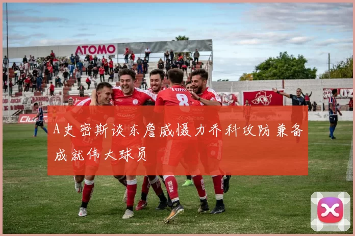 A史密斯谈东詹威慑力乔科攻防兼备成就伟大球员
