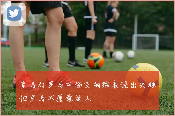 皇马对罗马中场艾纳维表现出兴趣但罗马不愿意放人