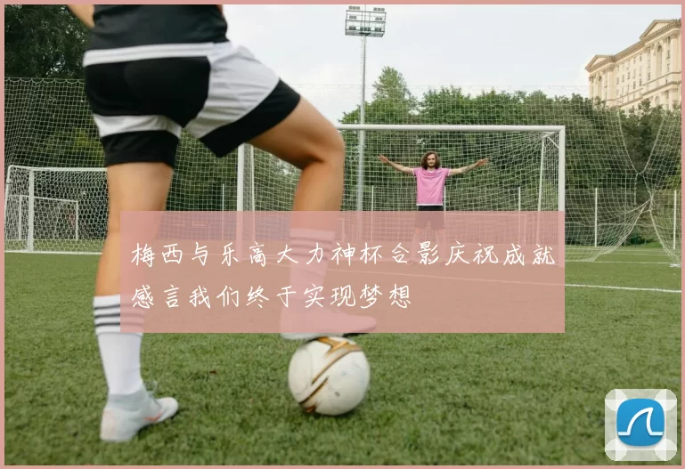 梅西与乐高大力神杯合影庆祝成就感言我们终于实现梦想