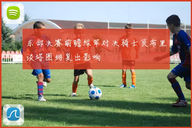 东部决赛前瞻绿军对决骑士莫布里谈塔图姆复出影响