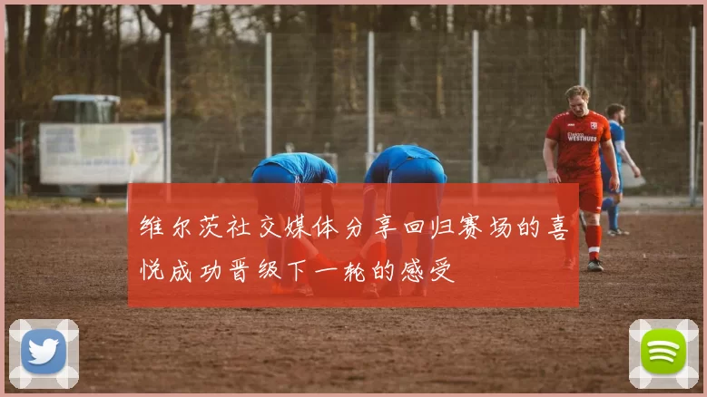 维尔茨社交媒体分享回归赛场的喜悦成功晋级下一轮的感受
