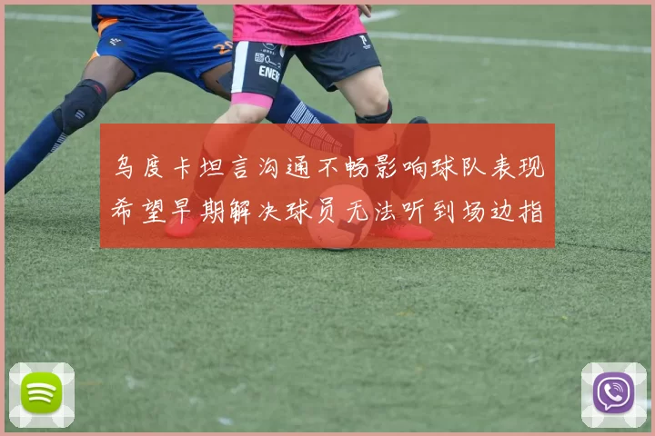 乌度卡坦言沟通不畅影响球队表现希望早期解决球员无法听到场边指令