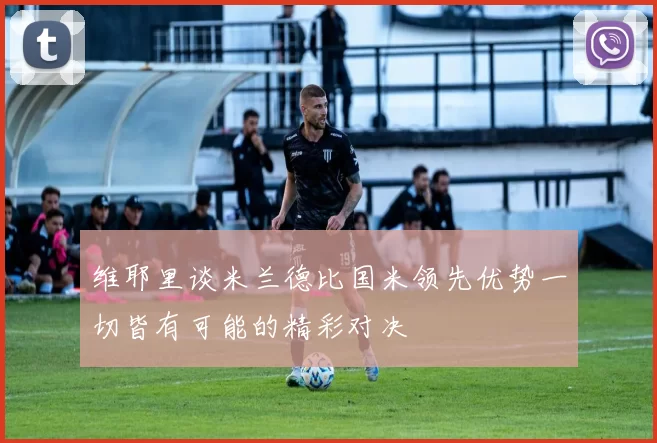 维耶里谈米兰德比国米领先优势一切皆有可能的精彩对决