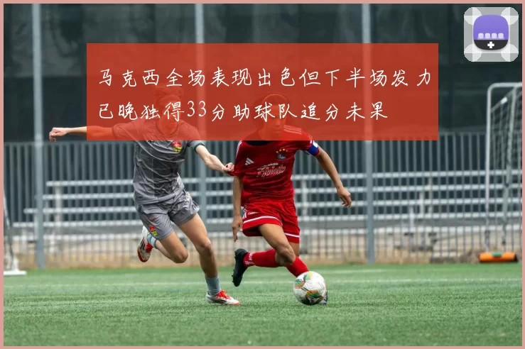 马克西全场表现出色但下半场发力已晚独得33分助球队追分未果