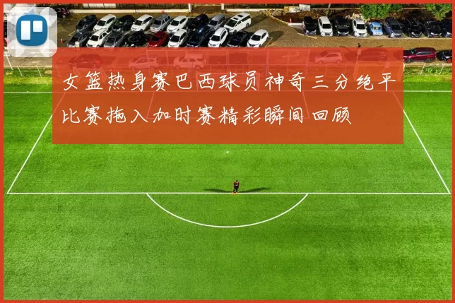 女篮热身赛巴西球员神奇三分绝平比赛拖入加时赛精彩瞬间回顾