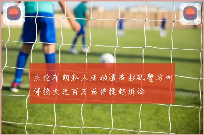 杰伦布朗私人活动遭洛杉矶警方叫停损失近百万或将提起诉讼