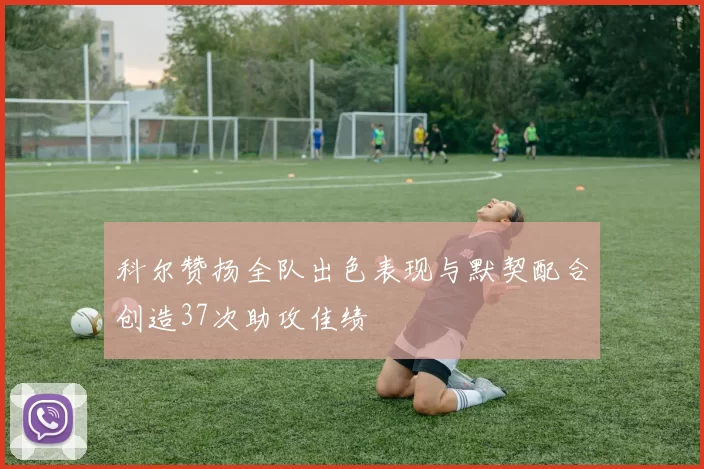 科尔赞扬全队出色表现与默契配合创造37次助攻佳绩
