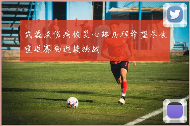 武磊谈伤病恢复心路历程希望尽快重返赛场迎接挑战