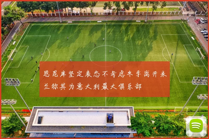 恩昆库坚定表态不考虑冬季离开米兰称其为意大利最大俱乐部