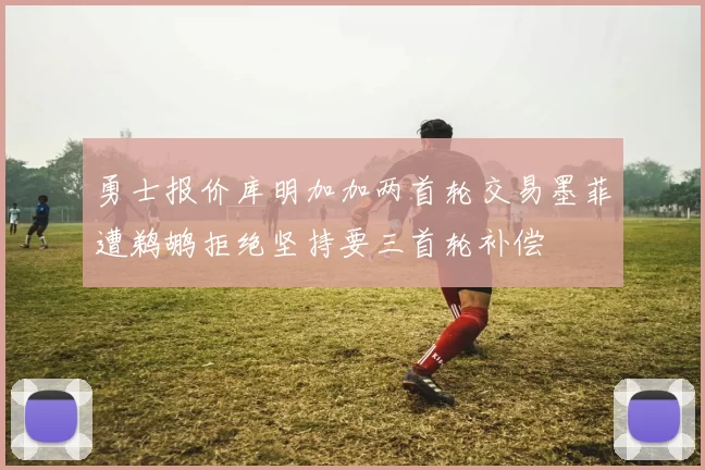 勇士报价库明加加两首轮交易墨菲遭鹈鹕拒绝坚持要三首轮补偿