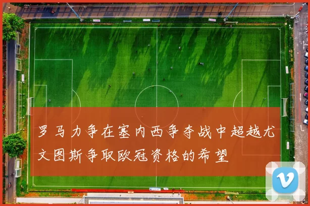 罗马力争在塞内西争夺战中超越尤文图斯争取欧冠资格的希望