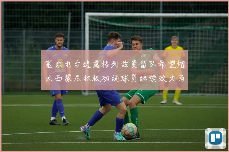 塞尔电台透露格列兹曼留队希望增大西蒙尼积极劝说球员继续效力马竞