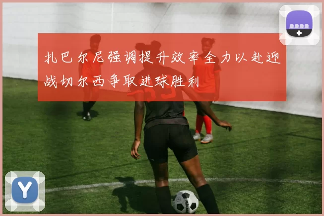 扎巴尔尼强调提升效率全力以赴迎战切尔西争取进球胜利