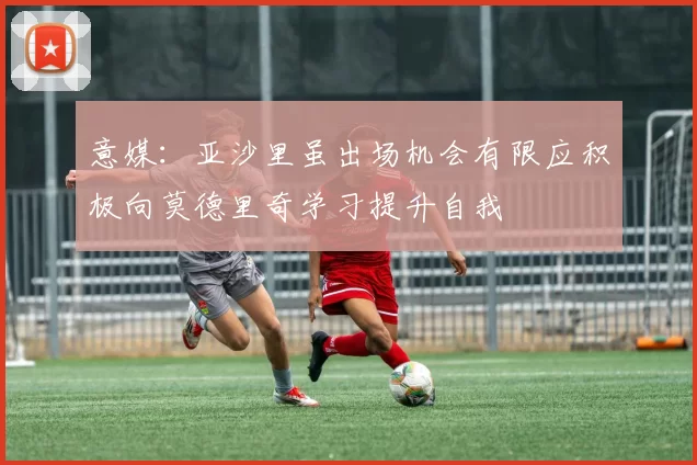 意媒：亚沙里虽出场机会有限应积极向莫德里奇学习提升自我