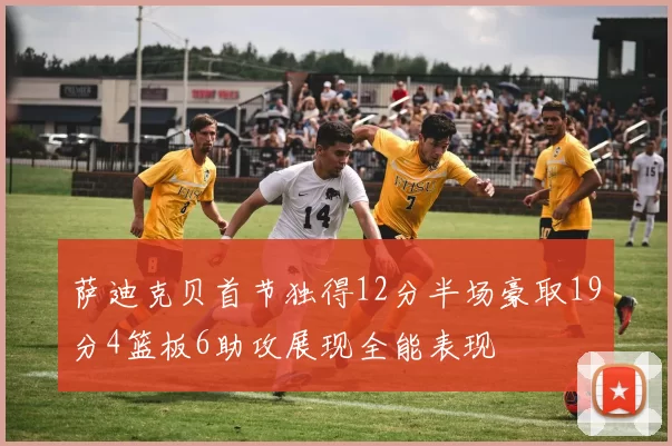 萨迪克贝首节独得12分半场豪取19分4篮板6助攻展现全能表现