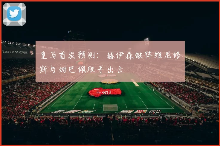 皇马首发预测：赫伊森缺阵维尼修斯与姆巴佩联手出击