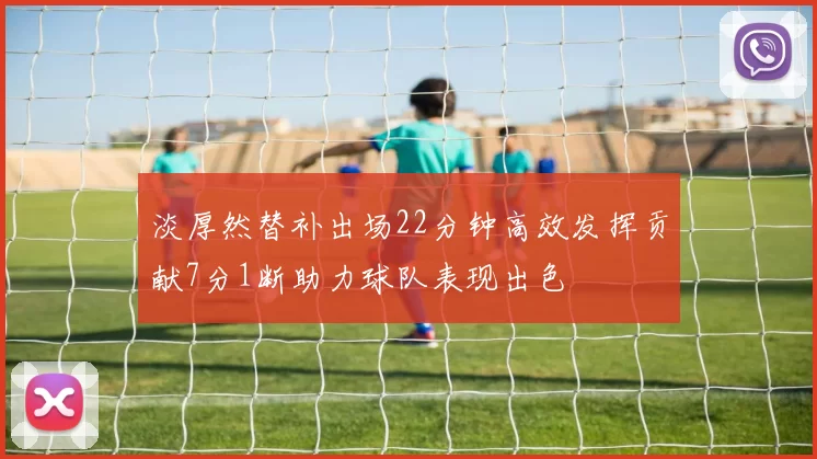 淡厚然替补出场22分钟高效发挥贡献7分1断助力球队表现出色