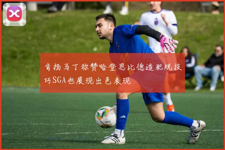 肯扬马丁称赞哈登恩比德造犯规技巧SGA也展现出色表现
