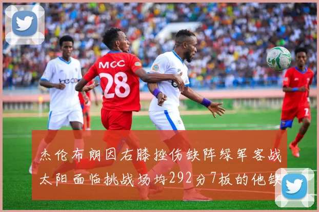 杰伦布朗因右膝挫伤缺阵绿军客战太阳面临挑战场均292分7板的他缺席影响大