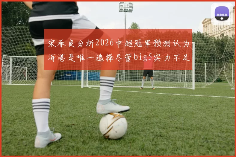 宋承良分析2026中超冠军预测认为海港是唯一选择尽管big5实力不足