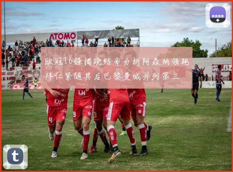 欧冠16强揭晓赔率分析阿森纳领跑拜仁紧随其后巴黎曼城并列第三