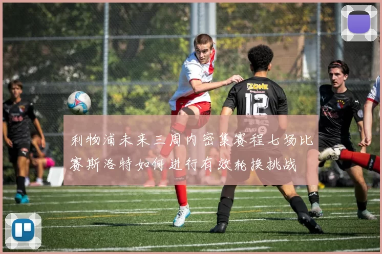 利物浦未来三周内密集赛程七场比赛斯洛特如何进行有效轮换挑战