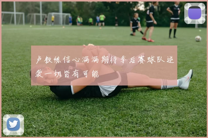 卢教练信心满满期待季后赛球队逆袭一切皆有可能