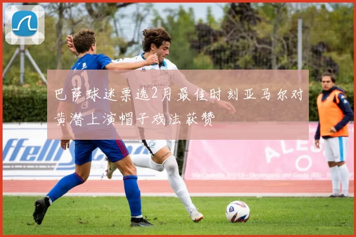 巴萨球迷票选2月最佳时刻亚马尔对黄潜上演帽子戏法获赞