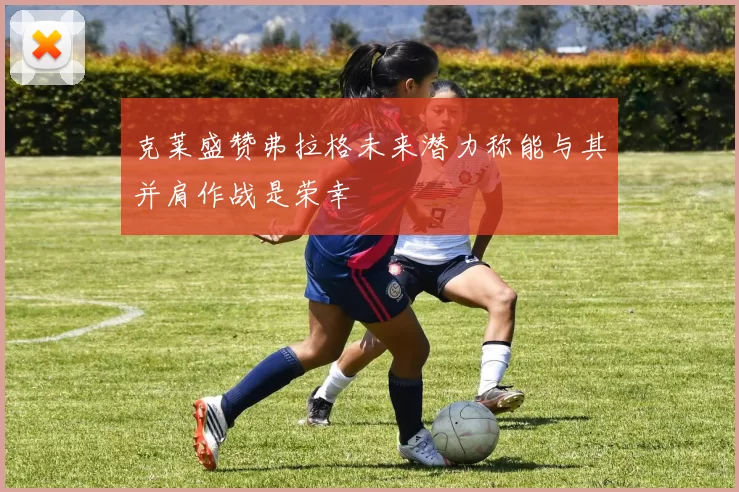 克莱盛赞弗拉格未来潜力称能与其并肩作战是荣幸